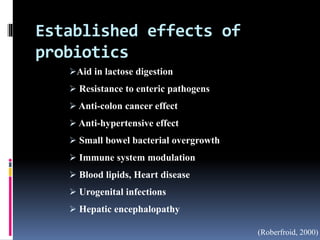 Established effects of
probiotics
Aid in lactose digestion
 Resistance to enteric pathogens
 Anti-colon cancer effect
 Anti-hypertensive effect
 Small bowel bacterial overgrowth
 Immune system modulation
 Blood lipids, Heart disease
 Urogenital infections
 Hepatic encephalopathy
(Roberfroid, 2000)
 