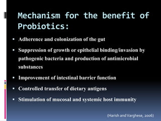 Mechanism for the benefit of
Probiotics:
 Adherence and colonization of the gut
 Suppression of growth or epithelial binding/invasion by
pathogenic bacteria and production of antimicrobial
substances
 Improvement of intestinal barrier function
 Controlled transfer of dietary antigens
 Stimulation of mucosal and systemic host immunity
(Harish andVarghese, 2006)
 