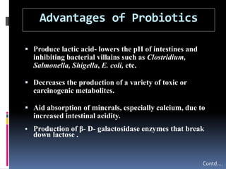 Advantages of Probiotics
 Produce lactic acid- lowers the pH of intestines and
inhibiting bacterial villains such as Clostridium,
Salmonella, Shigella, E. coli, etc.
 Decreases the production of a variety of toxic or
carcinogenic metabolites.
 Aid absorption of minerals, especially calcium, due to
increased intestinal acidity.
 Production of β- D- galactosidase enzymes that break
down lactose .
Contd….
 