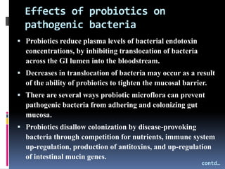 Effects of probiotics on
pathogenic bacteria
 Probiotics reduce plasma levels of bacterial endotoxin
concentrations, by inhibiting translocation of bacteria
across the GI lumen into the bloodstream.
 Decreases in translocation of bacteria may occur as a result
of the ability of probiotics to tighten the mucosal barrier.
 There are several ways probiotic microflora can prevent
pathogenic bacteria from adhering and colonizing gut
mucosa.
 Probiotics disallow colonization by disease-provoking
bacteria through competition for nutrients, immune system
up-regulation, production of antitoxins, and up-regulation
of intestinal mucin genes.
contd…
 