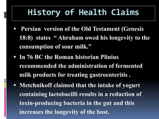 History of Health Claims
 Persian version of the Old Testament (Genesis
18:8) states “ Abraham owed his longevity to the
consumption of sour milk.”
 In 76 BC the Roman historian Plinius
recommended the administration of fermented
milk products for treating gastroenteritis .
 Metchnikoff claimed that the intake of yogurt
containing lactobacilli results in a reduction of
toxin-producing bacteria in the gut and this
increases the longevity of the host.
 