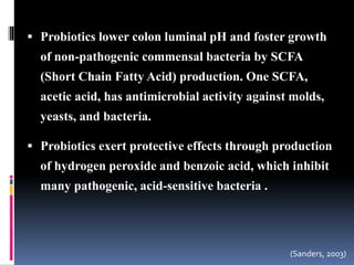  Probiotics lower colon luminal pH and foster growth
of non-pathogenic commensal bacteria by SCFA
(Short Chain Fatty Acid) production. One SCFA,
acetic acid, has antimicrobial activity against molds,
yeasts, and bacteria.
 Probiotics exert protective effects through production
of hydrogen peroxide and benzoic acid, which inhibit
many pathogenic, acid-sensitive bacteria .
(Sanders, 2003)
 