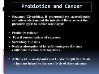 Probiotics and Cancer
 Enzymes (Glycosidase, B- glucuronidase , azoreductase ,
and nitroreductase ) of the intestinal flora convert the
precarcinogens to active carcinogens
 Probiotics reduce:
 Faecal concentrations of enzymes
 Secondary bile salts
 Reduce absorption of harmful mutagens that may
contribute to colon carcinogenesis.
 Activity of L. acidophilus and L. casei supplementation
in humans helped to decrease levels of these enzymes
 