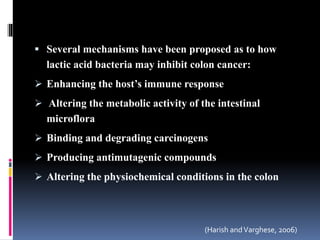  Several mechanisms have been proposed as to how
lactic acid bacteria may inhibit colon cancer:
 Enhancing the host’s immune response
 Altering the metabolic activity of the intestinal
microflora
 Binding and degrading carcinogens
 Producing antimutagenic compounds
 Altering the physiochemical conditions in the colon
(Harish andVarghese, 2006)
 