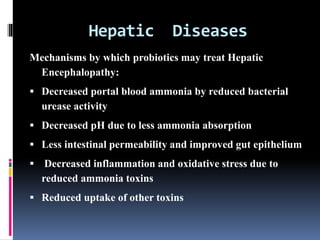 Hepatic Diseases
Mechanisms by which probiotics may treat Hepatic
Encephalopathy:
 Decreased portal blood ammonia by reduced bacterial
urease activity
 Decreased pH due to less ammonia absorption
 Less intestinal permeability and improved gut epithelium
 Decreased inflammation and oxidative stress due to
reduced ammonia toxins
 Reduced uptake of other toxins
 