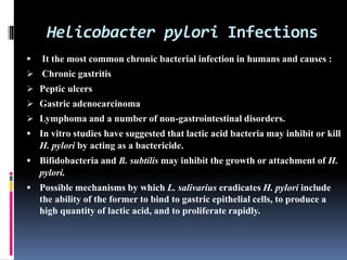 Helicobacter pylori Infections
 It the most common chronic bacterial infection in humans and causes :
 Chronic gastritis
 Peptic ulcers
 Gastric adenocarcinoma
 Lymphoma and a number of non-gastrointestinal disorders.
 In vitro studies have suggested that lactic acid bacteria may inhibit or kill
H. pylori by acting as a bactericide.
 Bifidobacteria and B. subtilis may inhibit the growth or attachment of H.
pylori.
 Possible mechanisms by which L. salivarius eradicates H. pylori include
the ability of the former to bind to gastric epithelial cells, to produce a
high quantity of lactic acid, and to proliferate rapidly.
 