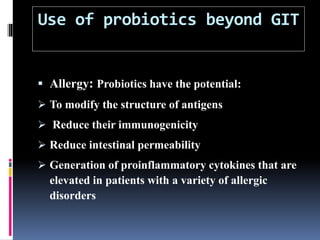 Use of probiotics beyond GIT
 Allergy: Probiotics have the potential:
 To modify the structure of antigens
 Reduce their immunogenicity
 Reduce intestinal permeability
 Generation of proinflammatory cytokines that are
elevated in patients with a variety of allergic
disorders
 