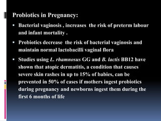 Probiotics in Pregnancy:
 Bacterial vaginosis , increases the risk of preterm labour
and infant mortality .
 Probiotics decrease the risk of bacterial vaginosis and
maintain normal lactobacilli vaginal flora
 Studies using L. rhamnosus GG and B. lactis BB12 have
shown that atopic dermatitis, a condition that causes
severe skin rashes in up to 15% of babies, can be
prevented in 50% of cases if mothers ingest probiotics
during pregnancy and newborns ingest them during the
first 6 months of life
 
