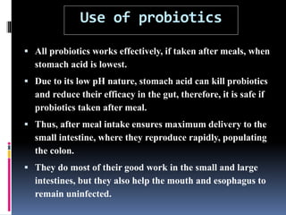 Use of probiotics
 All probiotics works effectively, if taken after meals, when
stomach acid is lowest.
 Due to its low pH nature, stomach acid can kill probiotics
and reduce their efficacy in the gut, therefore, it is safe if
probiotics taken after meal.
 Thus, after meal intake ensures maximum delivery to the
small intestine, where they reproduce rapidly, populating
the colon.
 They do most of their good work in the small and large
intestines, but they also help the mouth and esophagus to
remain uninfected.
 