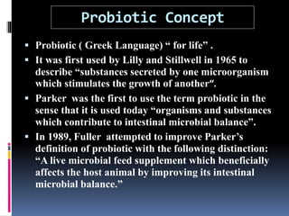 Probiotic Concept
 Probiotic ( Greek Language) “ for life” .
 It was first used by Lilly and Stillwell in 1965 to
describe “substances secreted by one microorganism
which stimulates the growth of another”.
 Parker was the first to use the term probiotic in the
sense that it is used today “organisms and substances
which contribute to intestinal microbial balance”.
 In 1989, Fuller attempted to improve Parker’s
definition of probiotic with the following distinction:
“A live microbial feed supplement which beneficially
affects the host animal by improving its intestinal
microbial balance.”
 