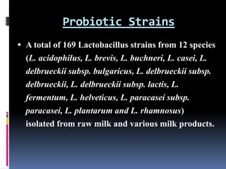 Probiotic Strains
 A total of 169 Lactobacillus strains from 12 species
(L. acidophilus, L. brevis, L. buchneri, L. casei, L.
delbrueckii subsp. bulgaricus, L. delbrueckii subsp.
delbrueckii, L. delbrueckii subsp. lactis, L.
fermentum, L. helveticus, L. paracasei subsp.
paracasei, L. plantarum and L. rhamnosus)
isolated from raw milk and various milk products.
 
