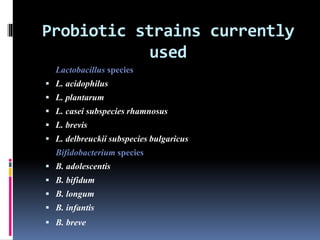 Probiotic strains currently
used
Lactobacillus species
 L. acidophilus
 L. plantarum
 L. casei subspecies rhamnosus
 L. brevis
 L. delbreuckii subspecies bulgaricus
Bifidobacterium species
 B. adolescentis
 B. bifidum
 B. longum
 B. infantis
 B. breve
 