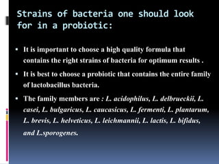 Strains of bacteria one should look
for in a probiotic:
 It is important to choose a high quality formula that
contains the right strains of bacteria for optimum results .
 It is best to choose a probiotic that contains the entire family
of lactobacillus bacteria.
 The family members are : L. acidophilus, L. delbrueckii, L.
casei, L. bulgaricus, L. caucasicus, L. fermenti, L. plantarum,
L. brevis, L. helveticus, L. leichmannii, L. lactis, L. bifidus,
and L.sporogenes.
 