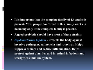  It is important that the complete family of 13 strains is
present. Most people don’t realize this family works in
harmony only if the complete family is present.
 A good probiotic should have most of these strains:
 Bifidobacterium bifidum - Protects the body against
invasive pathogens, salmonella and rotavirus. Helps
suppress tumors and reduce inflammation. Helps
protect against diarrhea and intestinal infections and
strengthens immune system.
 