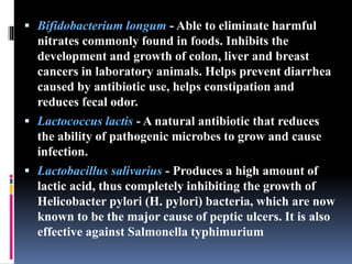  Bifidobacterium longum - Able to eliminate harmful
nitrates commonly found in foods. Inhibits the
development and growth of colon, liver and breast
cancers in laboratory animals. Helps prevent diarrhea
caused by antibiotic use, helps constipation and
reduces fecal odor.
 Lactococcus lactis - A natural antibiotic that reduces
the ability of pathogenic microbes to grow and cause
infection.
 Lactobacillus salivarius - Produces a high amount of
lactic acid, thus completely inhibiting the growth of
Helicobacter pylori (H. pylori) bacteria, which are now
known to be the major cause of peptic ulcers. It is also
effective against Salmonella typhimurium
 
