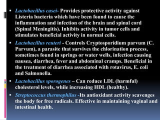  Lactobacillus casei- Provides protective activity against
Listeria bacteria which have been found to cause the
inflammation and infection of the brain and spinal cord
(Spinal Meningitis). Inhibits activity in tumor cells and
stimulates beneficial activity in normal cells.
 Lactobacillus reuteri - Controls Cryptosporidium parvum (C.
Parvum), a parasite that survives the chlorination process,
sometimes found in springs or water wells, infection causing
nausea, diarrhea, fever and abdominal cramps. Beneficial in
the treatment of diarrhea associated with rotavirus, E. coli
and Salmonella.
 Lactobacillus sporogenes – Can reduce LDL (harmful)
cholesterol levels, while increasing HDL (healthy).
 Streptococcus thermophilus -Its antioxidant activity scavenges
the body for free radicals. Effective in maintaining vaginal and
intestinal health.
 