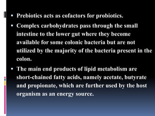  Prebiotics acts as cofactors for probiotics.
 Complex carbohydrates pass through the small
intestine to the lower gut where they become
available for some colonic bacteria but are not
utilized by the majority of the bacteria present in the
colon.
 The main end products of lipid metabolism are
short-chained fatty acids, namely acetate, butyrate
and propionate, which are further used by the host
organism as an energy source.
 