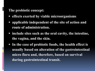 The probiotic concept:
 effects exerted by viable microorganisms
 applicable independent of the site of action and
route of administration.
 include sites such as the oral cavity, the intestine,
the vagina, and the skin.
 In the case of probiotic foods, the health effect is
usually based on alteration of the gastrointestinal
micro flora and, therefore, based on survival
during gastrointestinal transit.
 