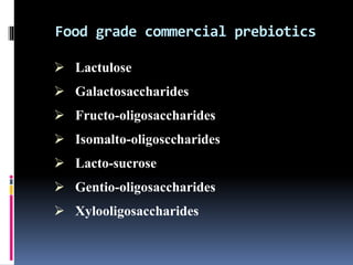 Food grade commercial prebiotics
 Lactulose
 Galactosaccharides
 Fructo-oligosaccharides
 Isomalto-oligosccharides
 Lacto-sucrose
 Gentio-oligosaccharides
 Xylooligosaccharides
 