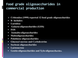Food grade oligosaccharides in
commercial production
 Crittenden (1999) reported 12 food grade oligosaccharides
 It includes:
 Lactulose
 Galacto-oligosaccharides (GOS)
 FOS
 Isomalto-oligosaccharides
 Maltooligosaccharides
 Palatinose oligosaccharides
 Glucosyl sucrose and Cyclodextrins
 Soybean oligosaccharides
 Lactosucrose
 Gentio-oligosaccharides and Xylo-oligosaccharides.
 