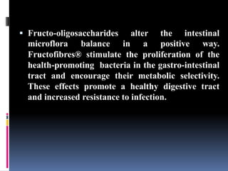  Fructo-oligosaccharides alter the intestinal
microflora balance in a positive way.
Fructofibres® stimulate the proliferation of the
health-promoting bacteria in the gastro-intestinal
tract and encourage their metabolic selectivity.
These effects promote a healthy digestive tract
and increased resistance to infection.
 