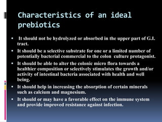 Characteristics of an ideal
prebiotics
 It should not be hydrolyzed or absorbed in the upper part of G.I.
tract.
 It should be a selective substrate for one or a limited number of
potentially bacterial commercial to the colon culture protagonist.
 It should be able to alter the colonic micro flora towards a
healthier composition or selectively stimulates the growth and/or
activity of intestinal bacteria associated with health and well
being.
 It should help in increasing the absorption of certain minerals
such as calcium and magnesium.
 It should or may have a favorable effect on the immune system
and provide improved resistance against infection.
 