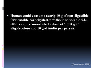 Human could consume nearly 10 g of non-digestible
fermentable carbohydrates without noticeable side
effects and recommended a dose of 5 to 8 g of
oligofructose and 10 g of inulin per person.
(Coussement, 1999)
 