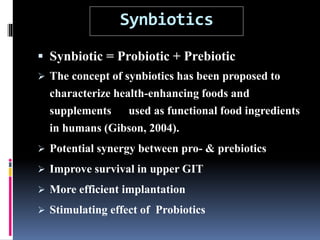 Synbiotics
 Synbiotic = Probiotic + Prebiotic
 The concept of synbiotics has been proposed to
characterize health-enhancing foods and
supplements used as functional food ingredients
in humans (Gibson, 2004).
 Potential synergy between pro- & prebiotics
 Improve survival in upper GIT
 More efficient implantation
 Stimulating effect of Probiotics
 