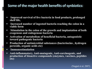 Some of the major healthbenefits of synbiotics:
 Improved survival of live bacteria in food products, prolonged
shelf life,
 Increased number of ingested bacteria reaching the colon in a
viable form
 Stimulation in the colon of the growth and implantation of both
exogenous and endogenous bacteria
 Activation of metabolism of beneficial bacteria, antagonistic
toward pathogenic bacteria
 Production of antimicrobial substances (bacteriocins , hydrogen
peroxide, organic acids etc)
 Immunostimulation
 Anti-inflammatory, Anti-mutagenic, Anti-carcinogenic, and
production of bioactive compounds (enzymes, vaccines, peptides
etc)
(Nagpal et al, 2007)
 