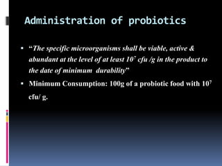 Administration of probiotics
 “The specific microorganisms shall be viable, active &
abundant at the level of at least 107 cfu /g in the product to
the date of minimum durability”
 Minimum Consumption: 100g of a probiotic food with 107
cfu/ g.
 