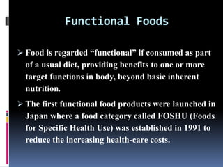 Functional Foods
 Food is regarded “functional” if consumed as part
of a usual diet, providing benefits to one or more
target functions in body, beyond basic inherent
nutrition.
 The first functional food products were launched in
Japan where a food category called FOSHU (Foods
for Specific Health Use) was established in 1991 to
reduce the increasing health-care costs.
 