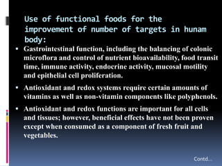 Use of functional foods for the
improvement of number of targets in hunam
body:
 Gastrointestinal function, including the balancing of colonic
microflora and control of nutrient bioavailability, food transit
time, immune activity, endocrine activity, mucosal motility
and epithelial cell proliferation.
 Antioxidant and redox systems require certain amounts of
vitamins as well as non-vitamin components like polyphenols.
 Antioxidant and redox functions are important for all cells
and tissues; however, beneficial effects have not been proven
except when consumed as a component of fresh fruit and
vegetables.
Contd…
 