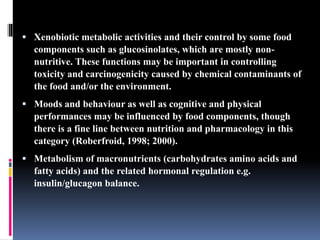  Xenobiotic metabolic activities and their control by some food
components such as glucosinolates, which are mostly non-
nutritive. These functions may be important in controlling
toxicity and carcinogenicity caused by chemical contaminants of
the food and/or the environment.
 Moods and behaviour as well as cognitive and physical
performances may be influenced by food components, though
there is a fine line between nutrition and pharmacology in this
category (Roberfroid, 1998; 2000).
 Metabolism of macronutrients (carbohydrates amino acids and
fatty acids) and the related hormonal regulation e.g.
insulin/glucagon balance.
 