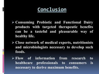 Conclusion
 Consuming Probiotic and Functional Dairy
products with targeted therapeutic benefits
can be a tasteful and pleasurable way of
healthy life.
 Close network of medical experts, nutritionists
and microbiologists necessary to develop such
foods.
 Flow of information from research to
healthcare professionals to consumers is
necessary to derive maximum benefits.
 