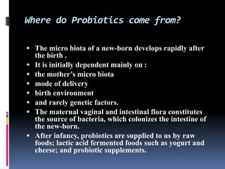  The micro biota of a new-born develops rapidly after
the birth .
 It is initially dependent mainly on :
 the mother’s micro biota
 mode of delivery
 birth environment
 and rarely genetic factors.
 The maternal vaginal and intestinal flora constitutes
the source of bacteria, which colonizes the intestine of
the new-born.
 After infancy, probiotics are supplied to us by raw
foods; lactic acid fermented foods such as yogurt and
cheese; and probiotic supplements.
Where do Probiotics come from?
 