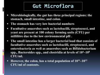 Gut Microflora
 Microbiologically, the gut has three principal regions: the
stomach, small intestine, and colon.
 The stomach has very low bacterial numbers
 Facultative anaerobes such as lactobacilli, streptococci, and
yeast are present at 100 colony forming units (CFU) per
millilitre due to the low environmental pH .
 The small intestine has a larger bacterial load that consists of
facultative anaerobes such as lactobacilli, streptococci, and
enterobacteria as well as anaerobes such as Bifidobacterium
spp., Bacteroides spp., and clostridia at levels of 104–108
CFU/ml.
 However, the colon, has a total population of 1011–1012
CFU/ml of contents.
 