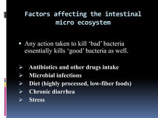 Factors affecting the intestinal
micro ecosystem
 Any action taken to kill ‘bad’ bacteria
essentially kills ‘good’ bacteria as well.
 Antibiotics and other drugs intake
 Microbial infections
 Diet (highly processed, low-fiber foods)
 Chronic diarrhea
 Stress
 