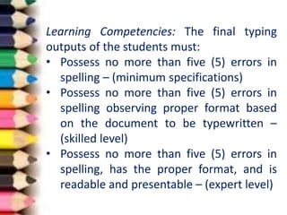 Learning Competencies: The final typing
outputs of the students must:
• Possess no more than five (5) errors in
spelling – (minimum specifications)
• Possess no more than five (5) errors in
spelling observing proper format based
on the document to be typewritten –
(skilled level)
• Possess no more than five (5) errors in
spelling, has the proper format, and is
readable and presentable – (expert level)
 