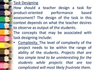 Task Designing
How should a teacher design a task for
product-oriented performance based
assessment? The design of the task in this
context depends on what the teacher desires
to observe as output of the students.
The concepts that may be associated with
task designing include:
• Complexity. The level of complexity of the
project needs to be within the range of
ability of the students. Projects that are
too simple tend to be uninteresting for the
students while projects that are too
complicated will most likely frustrate them.
 