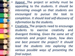 • Appeal. The project or activity must be
appealing to the students. It should be
interesting enough so that students are
encouraged to pursue the task to
completion. It should lead self-discovery of
information by the students.
• Creativity. The projects need to encourage
students to exercise creativity and
divergent thinking. Given the same set of
materials and project inputs, how does
one best present the project? It should
lead the students into exploring the
various possible ways of presenting the
final output.
 