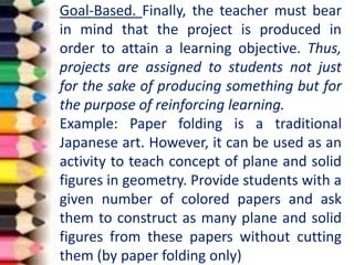 Goal-Based. Finally, the teacher must bear
in mind that the project is produced in
order to attain a learning objective. Thus,
projects are assigned to students not just
for the sake of producing something but for
the purpose of reinforcing learning.
Example: Paper folding is a traditional
Japanese art. However, it can be used as an
activity to teach concept of plane and solid
figures in geometry. Provide students with a
given number of colored papers and ask
them to construct as many plane and solid
figures from these papers without cutting
them (by paper folding only)
 