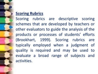 Scoring Rubrics
Scoring rubrics are descriptive scoring
schemes that are developed by teachers or
other evaluators to guide the analysis of the
products or processes of students’ efforts
(Brookhart, 1999). Scoring rubrics are
typically employed when a judgment of
quality is required and may be used to
evaluate a broad range of subjects and
activities.
 