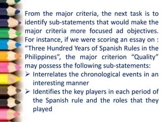 From the major criteria, the next task is to
identify sub-statements that would make the
major criteria more focused ad objectives.
For instance, if we were scoring an essay on :
“Three Hundred Years of Spanish Rules in the
Philippines”, the major criterion “Quality”
may possess the following sub-statements:
 Interrelates the chronological events in an
interesting manner
 Identifies the key players in each period of
the Spanish rule and the roles that they
played
 