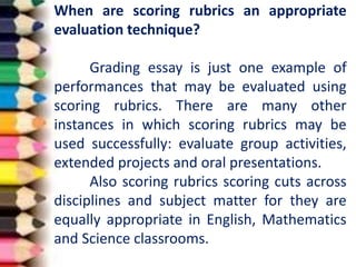 When are scoring rubrics an appropriate
evaluation technique?
Grading essay is just one example of
performances that may be evaluated using
scoring rubrics. There are many other
instances in which scoring rubrics may be
used successfully: evaluate group activities,
extended projects and oral presentations.
Also scoring rubrics scoring cuts across
disciplines and subject matter for they are
equally appropriate in English, Mathematics
and Science classrooms.
 