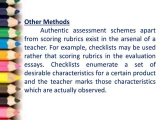 Other Methods
Authentic assessment schemes apart
from scoring rubrics exist in the arsenal of a
teacher. For example, checklists may be used
rather that scoring rubrics in the evaluation
essays. Checklists enumerate a set of
desirable characteristics for a certain product
and the teacher marks those characteristics
which are actually observed.
 