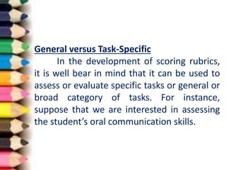 General versus Task-Specific
In the development of scoring rubrics,
it is well bear in mind that it can be used to
assess or evaluate specific tasks or general or
broad category of tasks. For instance,
suppose that we are interested in assessing
the student’s oral communication skills.
 
