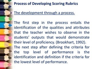 Process of Developing Scoring Rubrics
The development through a process.
The first step in the process entails the
identification of the qualities and attributes
that the teacher wishes to observe in the
students’ outputs that would demonstrate
their level of proficiency. (Brookhart, 1992).
The next step after defining the criteria for
the top level of performance is the
identification and definition if the criteria for
the lowest level of performance.
 