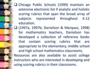  Chicago Public Schools (1999) maintain an
extensive electronic list if analytic and holistic
scoring rubrics that span the broad array of
subjects represented throughout K-12
education.
 (1997a, 1997b; Danielson & Marquez, 1998)
for mathematics teachers, Danielson has
developed a collection of reference books
that contain scoring rubrics that are
appropriate to the elementary, middle school
and high school mathematics classrooms.
Resources are also available to assist college
instructors who are interested in developing and
using scoring rubrics in their classrooms.
 