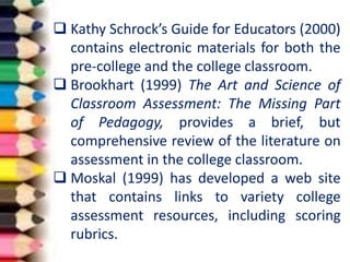  Kathy Schrock’s Guide for Educators (2000)
contains electronic materials for both the
pre-college and the college classroom.
 Brookhart (1999) The Art and Science of
Classroom Assessment: The Missing Part
of Pedagogy, provides a brief, but
comprehensive review of the literature on
assessment in the college classroom.
 Moskal (1999) has developed a web site
that contains links to variety college
assessment resources, including scoring
rubrics.
 