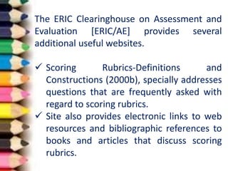 The ERIC Clearinghouse on Assessment and
Evaluation [ERIC/AE] provides several
additional useful websites.
 Scoring Rubrics-Definitions and
Constructions (2000b), specially addresses
questions that are frequently asked with
regard to scoring rubrics.
 Site also provides electronic links to web
resources and bibliographic references to
books and articles that discuss scoring
rubrics.
 